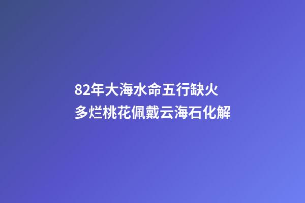 82年大海水命五行缺火 多烂桃花佩戴云海石化解